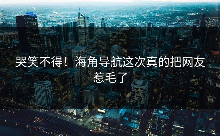 哭笑不得！海角导航这次真的把网友惹毛了