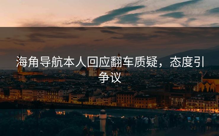 海角导航本人回应翻车质疑，态度引争议