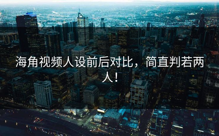 海角视频人设前后对比，简直判若两人！