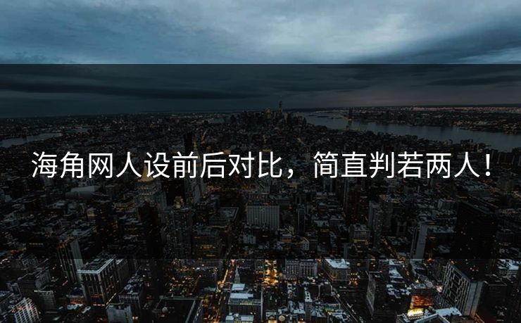 海角网人设前后对比，简直判若两人！