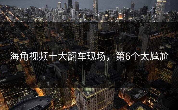 海角视频十大翻车现场，第6个太尴尬
