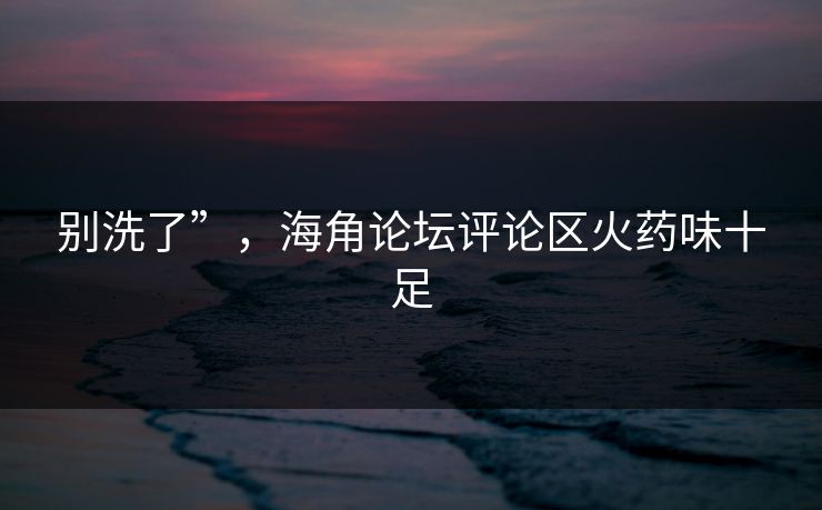 别洗了”，海角论坛评论区火药味十足