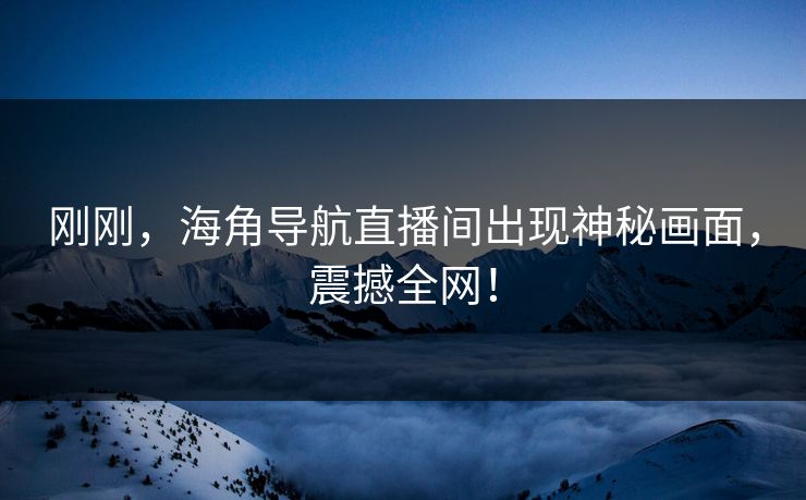 刚刚，海角导航直播间出现神秘画面，震撼全网！