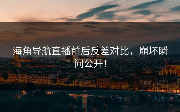 海角导航直播前后反差对比，崩坏瞬间公开！