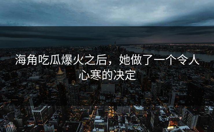 海角吃瓜爆火之后，她做了一个令人心寒的决定