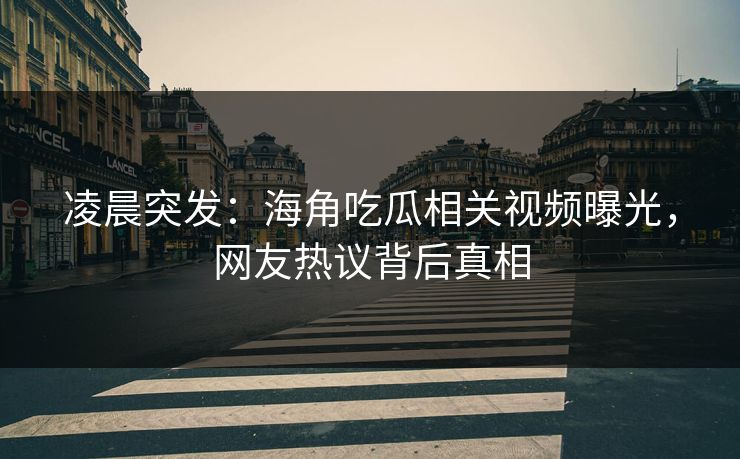凌晨突发：海角吃瓜相关视频曝光，网友热议背后真相