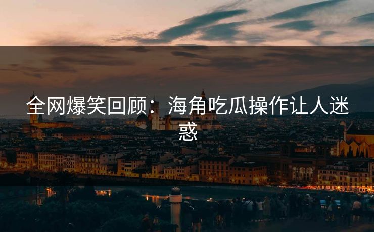 全网爆笑回顾：海角吃瓜操作让人迷惑
