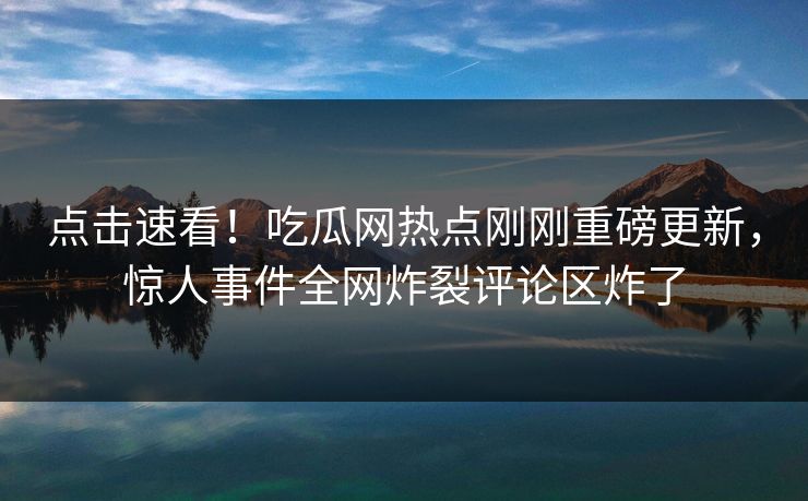 点击速看！吃瓜网热点刚刚重磅更新，惊人事件全网炸裂评论区炸了