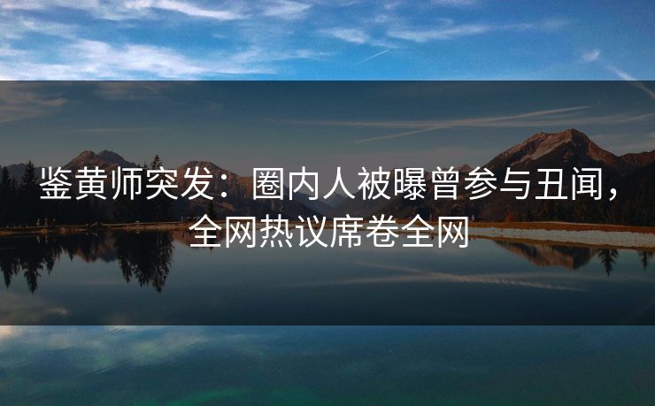鉴黄师突发：圈内人被曝曾参与丑闻，全网热议席卷全网