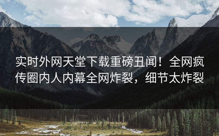 实时外网天堂下载重磅丑闻！全网疯传圈内人内幕全网炸裂，细节太炸裂