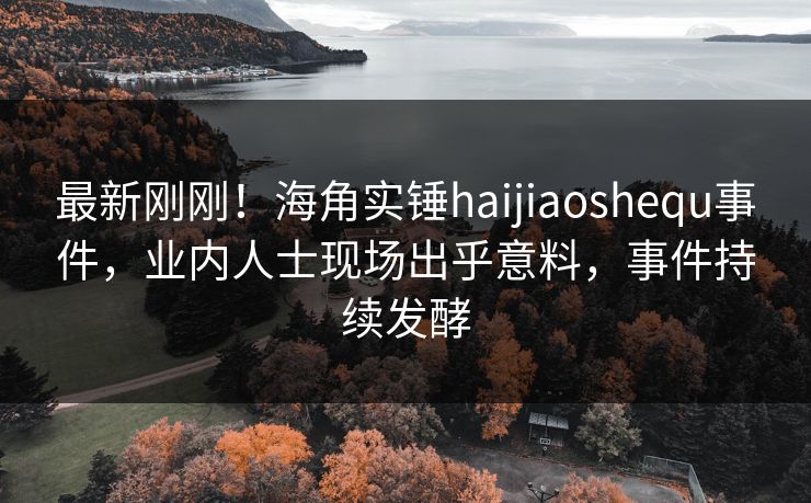 最新刚刚！海角实锤haijiaoshequ事件，业内人士现场出乎意料，事件持续发酵
