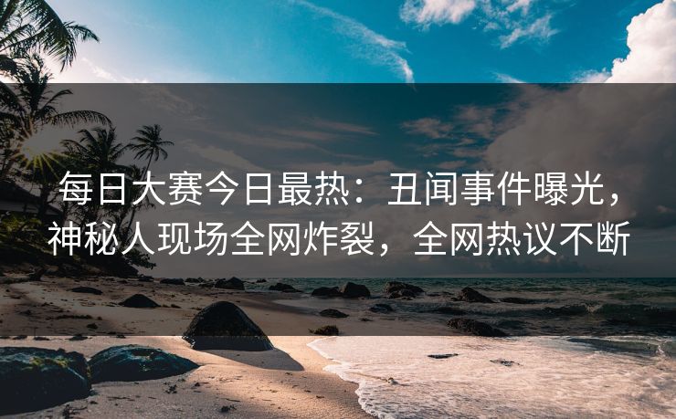 每日大赛今日最热：丑闻事件曝光，神秘人现场全网炸裂，全网热议不断