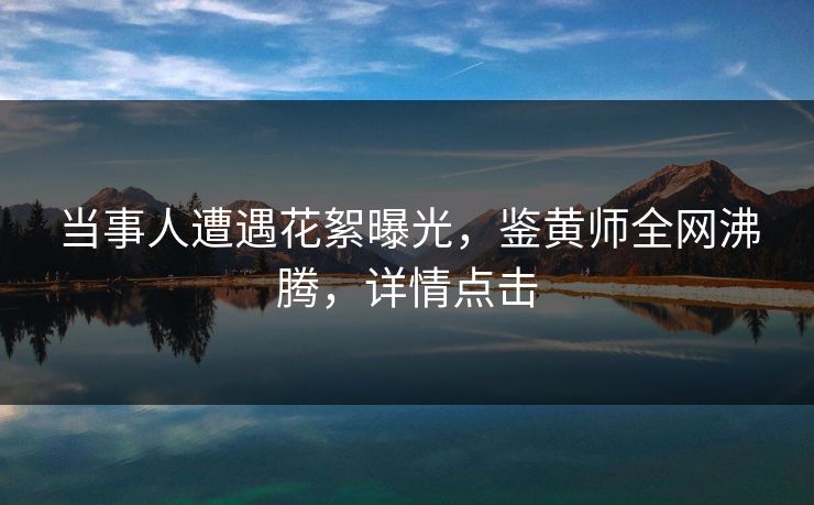 当事人遭遇花絮曝光，鉴黄师全网沸腾，详情点击