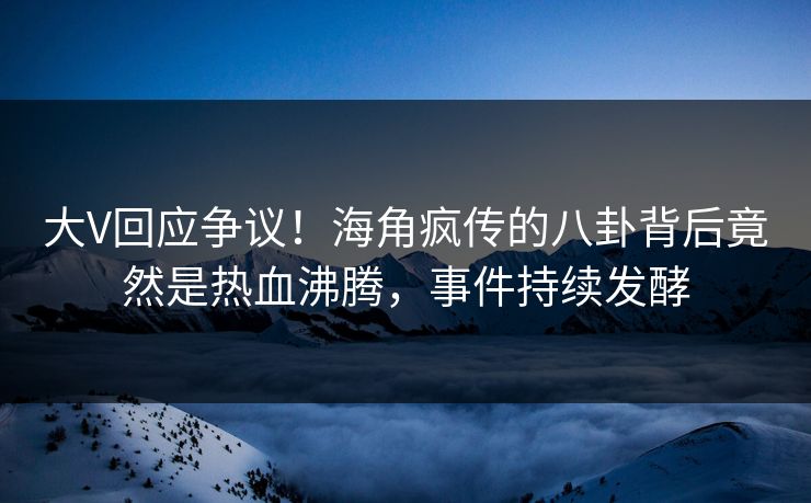 大V回应争议！海角疯传的八卦背后竟然是热血沸腾，事件持续发酵