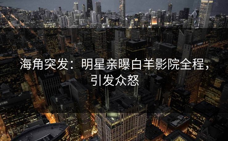 海角突发：明星亲曝白羊影院全程，引发众怒