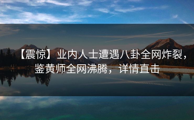 【震惊】业内人士遭遇八卦全网炸裂，鉴黄师全网沸腾，详情直击