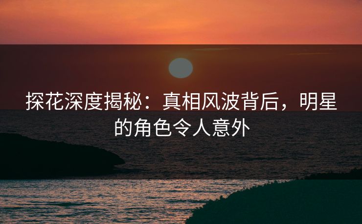 探花深度揭秘：真相风波背后，明星的角色令人意外