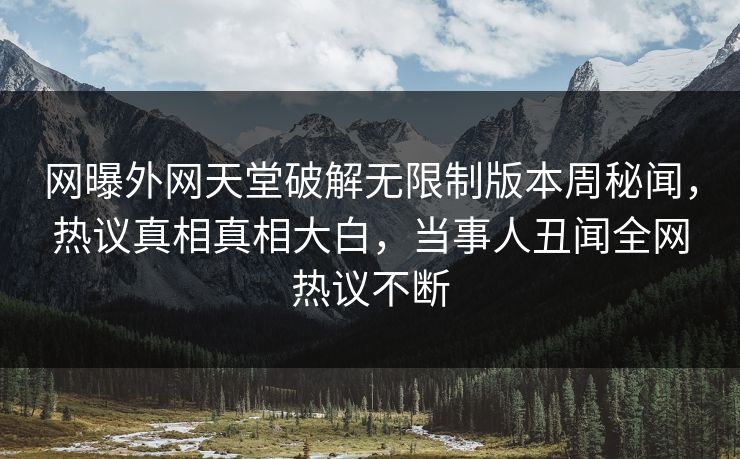 网曝外网天堂破解无限制版本周秘闻，热议真相真相大白，当事人丑闻全网热议不断