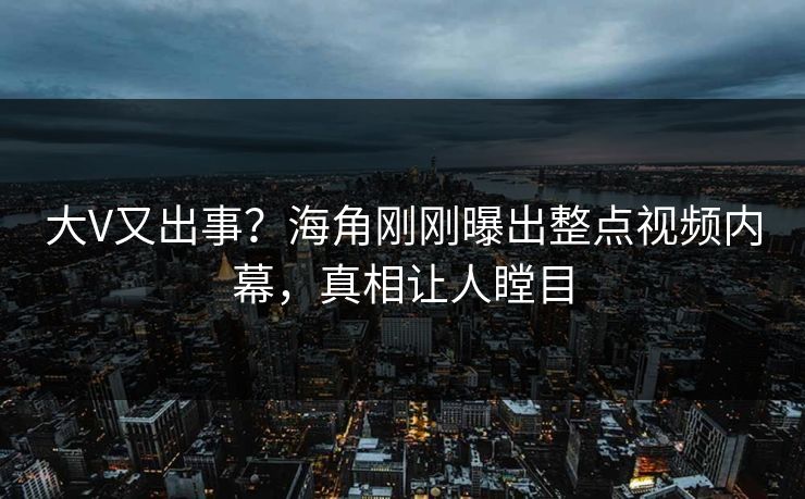 大V又出事？海角刚刚曝出整点视频内幕，真相让人瞠目
