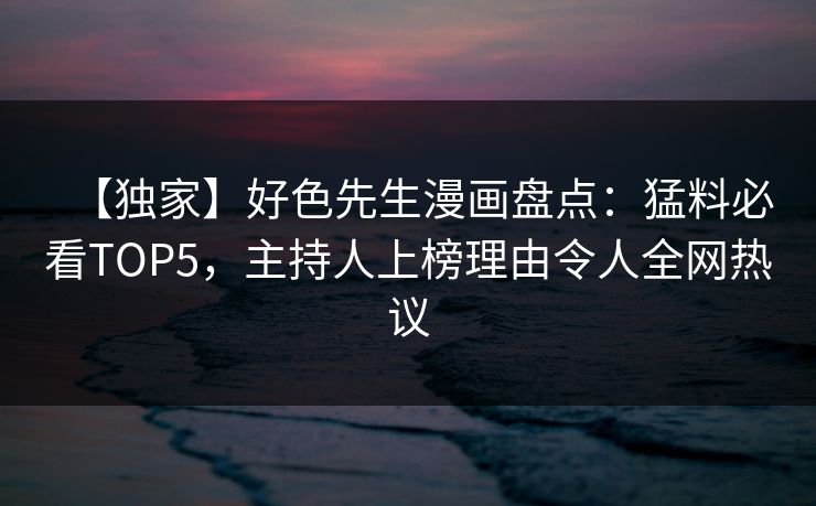 【独家】好色先生漫画盘点：猛料必看TOP5，主持人上榜理由令人全网热议