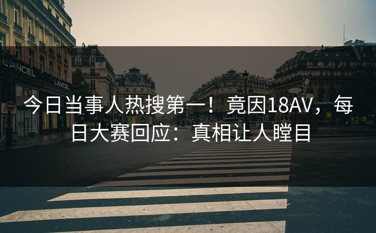 今日当事人热搜第一！竟因18AV，每日大赛回应：真相让人瞠目