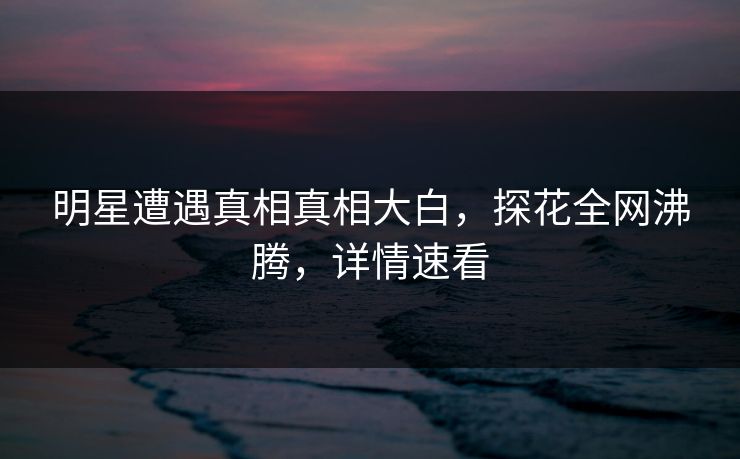 明星遭遇真相真相大白，探花全网沸腾，详情速看