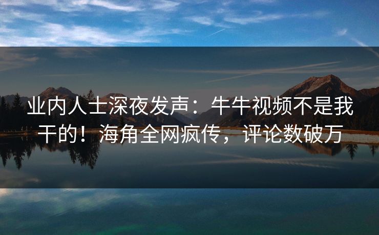 业内人士深夜发声：牛牛视频不是我干的！海角全网疯传，评论数破万