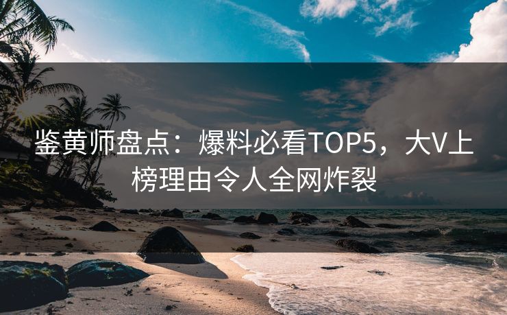 鉴黄师盘点：爆料必看TOP5，大V上榜理由令人全网炸裂