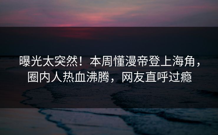 曝光太突然！本周懂漫帝登上海角，圈内人热血沸腾，网友直呼过瘾