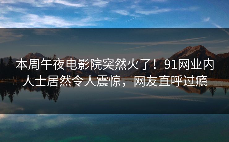 本周午夜电影院突然火了！91网业内人士居然令人震惊，网友直呼过瘾