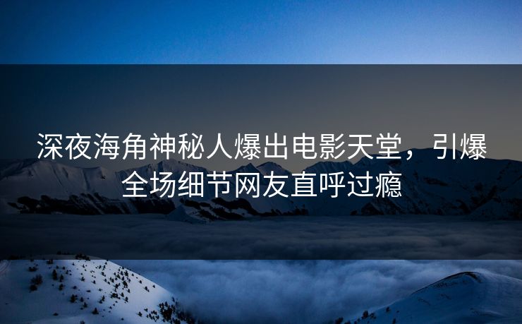 深夜海角神秘人爆出电影天堂，引爆全场细节网友直呼过瘾