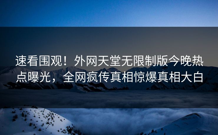 速看围观！外网天堂无限制版今晚热点曝光，全网疯传真相惊爆真相大白