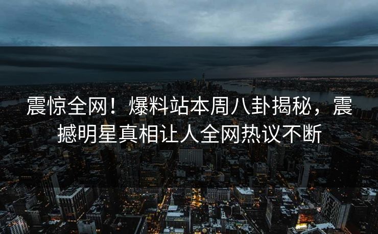 震惊全网！爆料站本周八卦揭秘，震撼明星真相让人全网热议不断