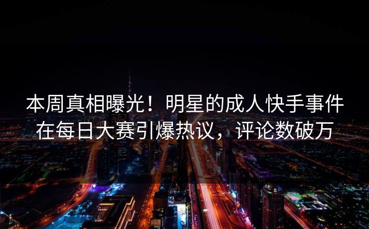 本周真相曝光！明星的成人快手事件在每日大赛引爆热议，评论数破万