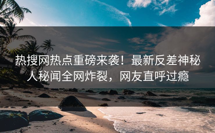 热搜网热点重磅来袭！最新反差神秘人秘闻全网炸裂，网友直呼过瘾