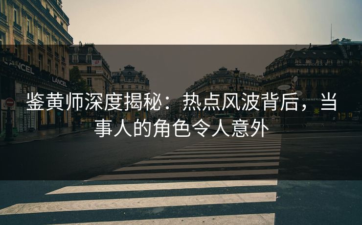 鉴黄师深度揭秘：热点风波背后，当事人的角色令人意外