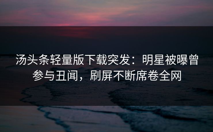 汤头条轻量版下载突发：明星被曝曾参与丑闻，刷屏不断席卷全网