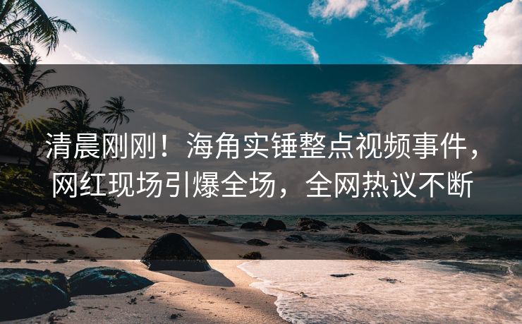 清晨刚刚！海角实锤整点视频事件，网红现场引爆全场，全网热议不断