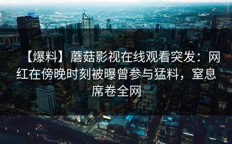 【爆料】蘑菇影视在线观看突发：网红在傍晚时刻被曝曾参与猛料，窒息席卷全网
