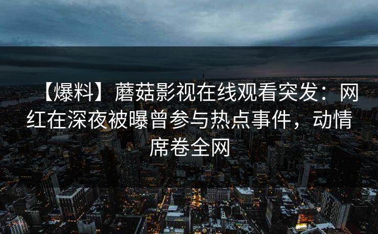 【爆料】蘑菇影视在线观看突发：网红在深夜被曝曾参与热点事件，动情席卷全网