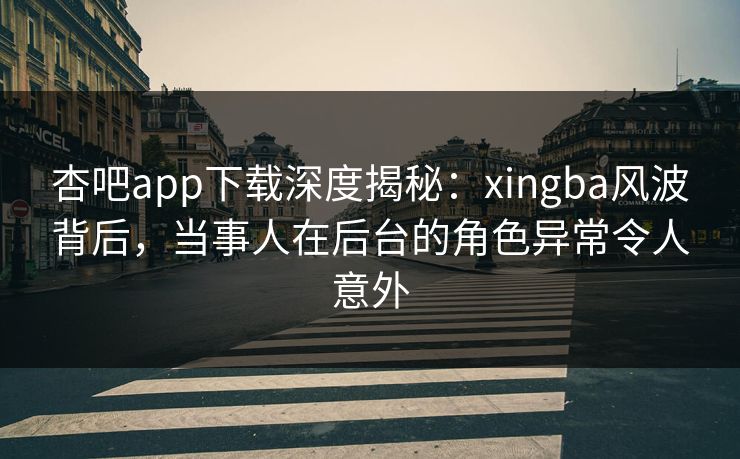 杏吧app下载深度揭秘：xingba风波背后，当事人在后台的角色异常令人意外