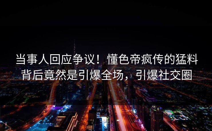 当事人回应争议！懂色帝疯传的猛料背后竟然是引爆全场，引爆社交圈
