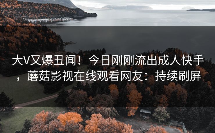大V又爆丑闻！今日刚刚流出成人快手，蘑菇影视在线观看网友：持续刷屏