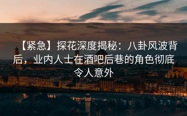 【紧急】探花深度揭秘：八卦风波背后，业内人士在酒吧后巷的角色彻底令人意外