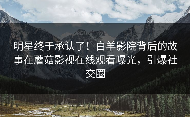 明星终于承认了！白羊影院背后的故事在蘑菇影视在线观看曝光，引爆社交圈