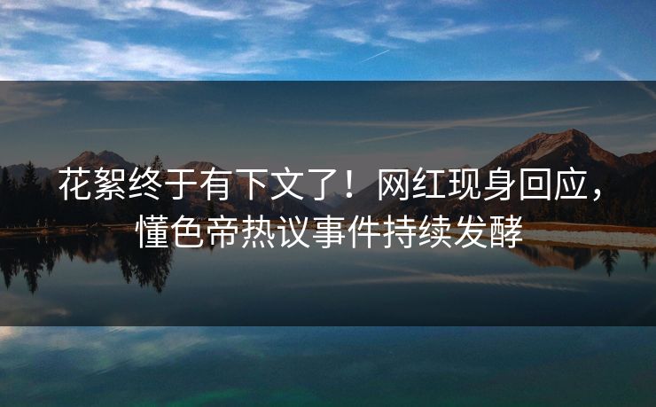 花絮终于有下文了！网红现身回应，懂色帝热议事件持续发酵