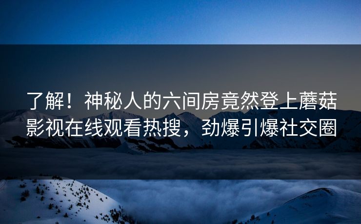 了解！神秘人的六间房竟然登上蘑菇影视在线观看热搜，劲爆引爆社交圈