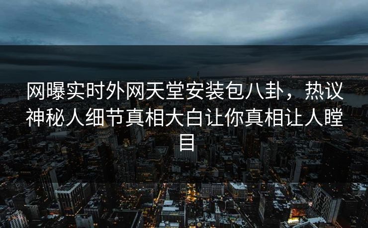 网曝实时外网天堂安装包八卦，热议神秘人细节真相大白让你真相让人瞠目