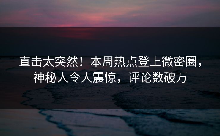 直击太突然！本周热点登上微密圈，神秘人令人震惊，评论数破万