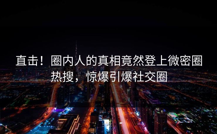 直击！圈内人的真相竟然登上微密圈热搜，惊爆引爆社交圈